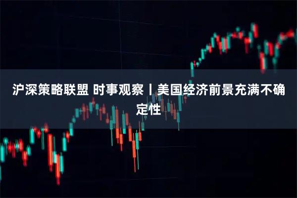 沪深策略联盟 时事观察丨美国经济前景充满不确定性
