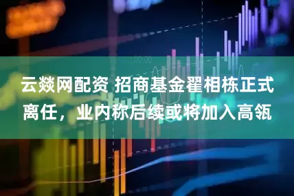 云燚网配资 招商基金翟相栋正式离任，业内称后续或将加入高瓴