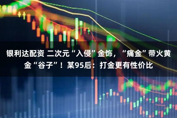 银利达配资 二次元“入侵”金饰，“痛金”带火黄金“谷子”！某95后：打金更有性价比