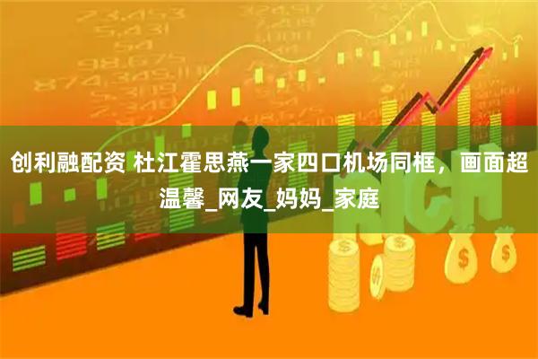 创利融配资 杜江霍思燕一家四口机场同框，画面超温馨_网友_妈妈_家庭