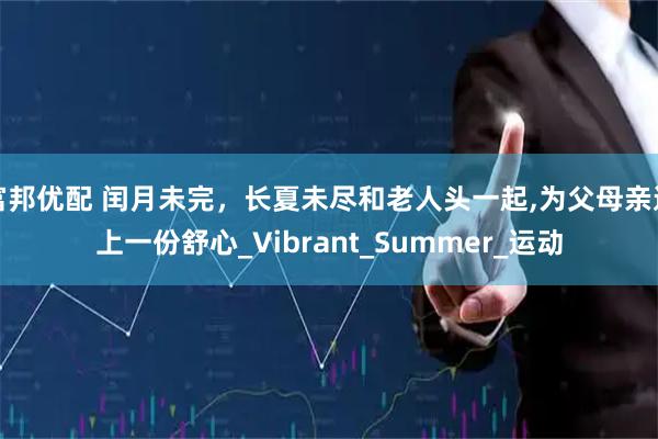 富邦优配 闰月未完，长夏未尽和老人头一起,为父母亲送上一份舒心_Vibrant_Summer_运动