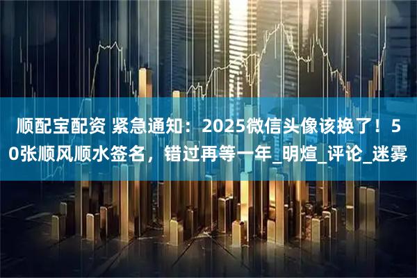 顺配宝配资 紧急通知：2025微信头像该换了！50张顺风顺水签名，错过再等一年_明煊_评论_迷雾