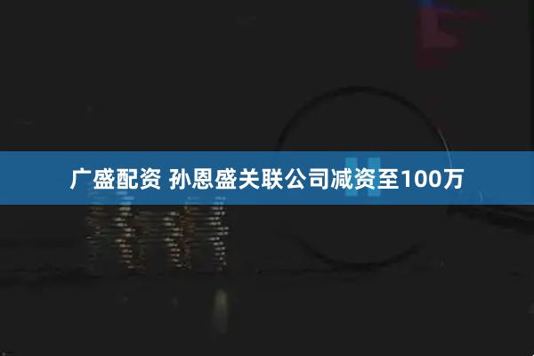 广盛配资 孙恩盛关联公司减资至100万