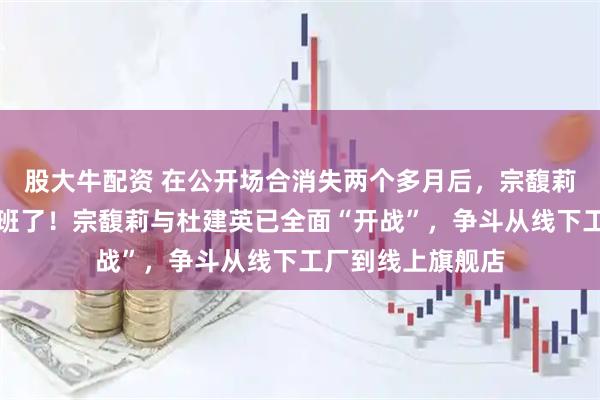 股大牛配资 在公开场合消失两个多月后，宗馥莉终于回娃哈哈上班了！宗馥莉与杜建英已全面“开战”，争斗从线下工厂到线上旗舰店