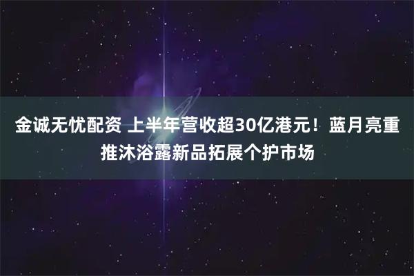 金诚无忧配资 上半年营收超30亿港元！蓝月亮重推沐浴露新品拓展个护市场