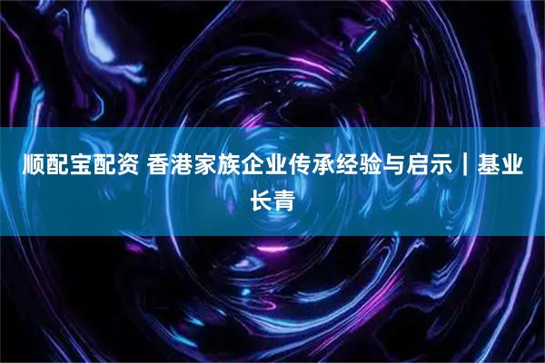 顺配宝配资 香港家族企业传承经验与启示｜基业长青