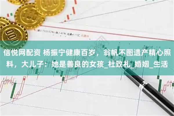 信悦网配资 杨振宁健康百岁，翁帆不图遗产精心照料，大儿子：她是善良的女孩_杜致礼_婚姻_生活