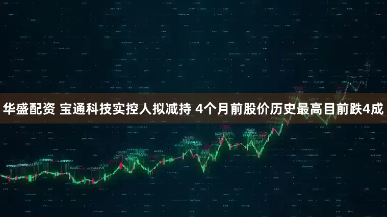 华盛配资 宝通科技实控人拟减持 4个月前股价历史最高目前跌4成