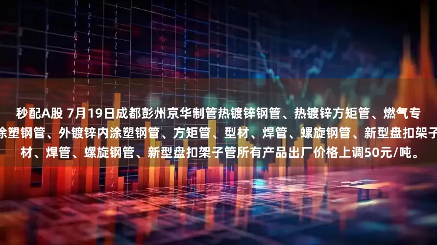 秒配A股 7月19日成都彭州京华制管热镀锌钢管、热镀锌方矩管、燃气专用管、消防专用管、衬塑复合管、涂塑钢管、外镀锌内涂塑钢管、方矩管、型材、焊管、螺旋钢管、新型盘扣架子管所有产品出厂价格上调50元/吨。