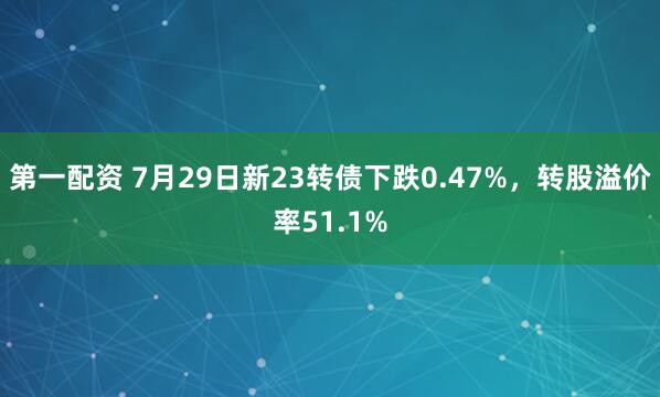 第一配资 7月29日新23转债下跌0.47%，转股溢价率51.1%