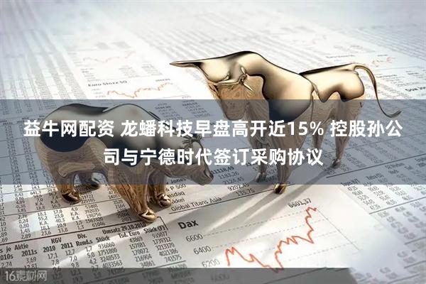 益牛网配资 龙蟠科技早盘高开近15% 控股孙公司与宁德时代签订采购协议