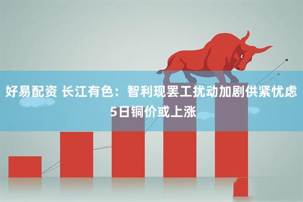 好易配资 长江有色：智利现罢工扰动加剧供紧忧虑 5日铜价或上涨