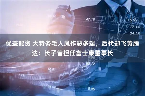 优益配资 大特务毛人凤作恶多端，后代却飞黄腾达：长子曾担任富士康董事长