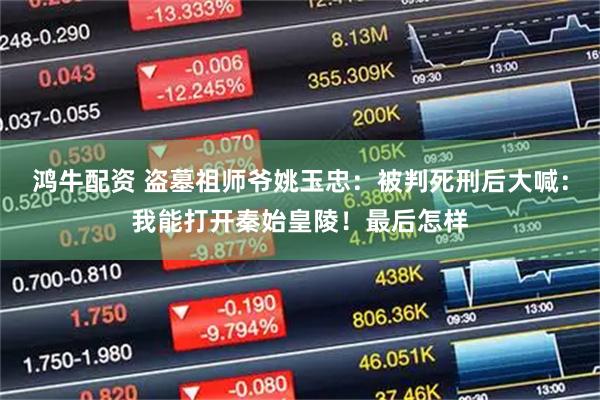 鸿牛配资 盗墓祖师爷姚玉忠：被判死刑后大喊：我能打开秦始皇陵！最后怎样