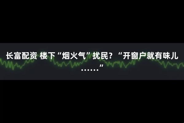 长富配资 楼下“烟火气”扰民？“开窗户就有味儿……”