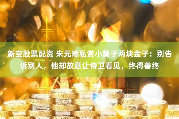新宝股票配资 朱元璋私赏小舅子两块金子：别告诉别人，他却故意让侍卫看见，终得善终